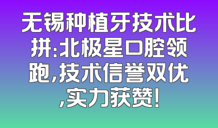 无锡种植牙技术比拼：北极星口腔领跑，技术信誉双优，实力获赞！