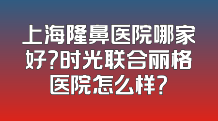 上海隆鼻医院哪家好？时光联合丽格医院怎么样？