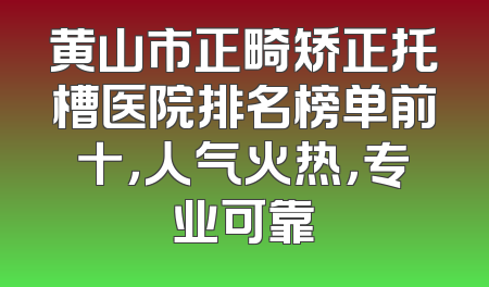 黄山市正畸矫正托槽医院排名榜单前十，人气火热，专业可靠