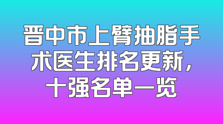 晋中市上臂抽脂手术医生排名更新，十强名单一览