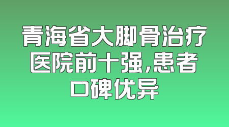 青海省大脚骨治疗医院前十强，患者口碑优异
