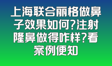 上海联合丽格做鼻子效果如何？注射隆鼻做得咋样？看案例便知