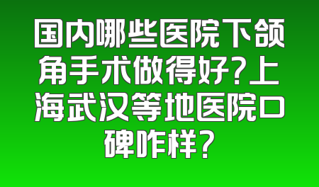 国内哪些医院下颌角手术做得好？上海武汉等地医院口碑咋样？