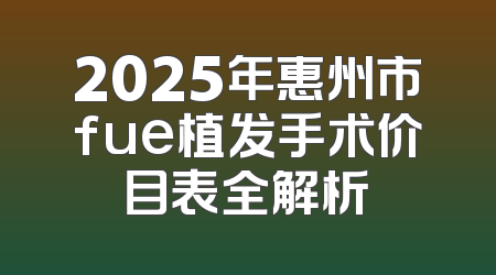 2025年惠州市fue植发手术价目表全解析