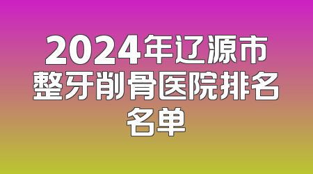 2024年辽源市整牙削骨医院排名名单