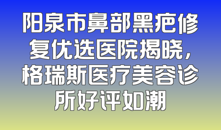 阳泉市鼻部黑疤修复优选医院揭晓，格瑞斯医疗美容诊所好评如潮
