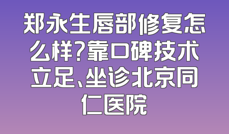 郑永生唇部修复怎么样？靠口碑技术立足、坐诊北京同仁医院