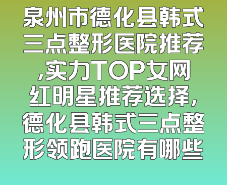 泉州市德化县韩式三点整形医院推荐，实力TOP女网红明星推荐选择，德化县韩式三点整形领跑医院有哪些