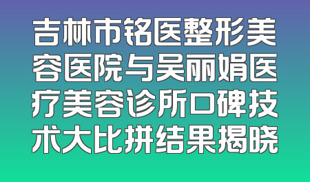 吉林市铭医整形美容医院与吴丽娟医疗美容诊所口碑技术大比拼结果揭晓