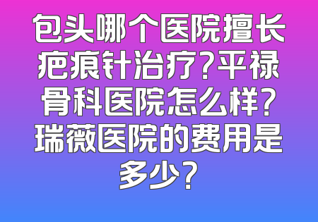 包头哪个医院擅长疤痕针治疗？平禄骨科医院怎么样？瑞薇医院的费用是多少？