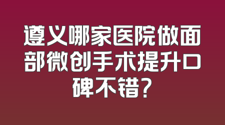遵义哪家医院做面部微创手术提升口碑不错？