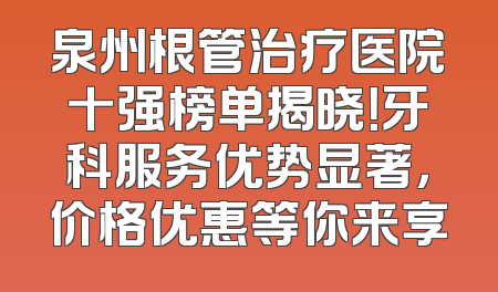 泉州根管治疗医院十强榜单揭晓！牙科服务优势显著，价格优惠等你来享