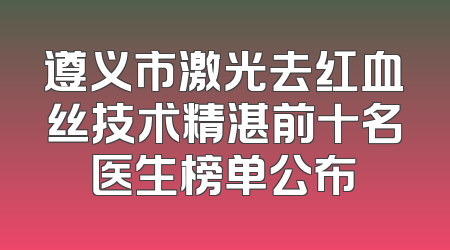 遵义市激光去红血丝技术精湛前十名医生榜单公布