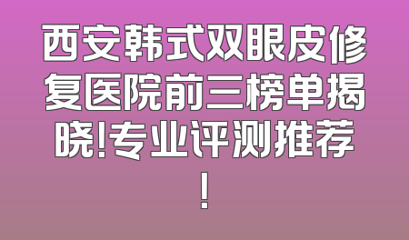 西安韩式双眼皮修复医院前三榜单揭晓！专业评测推荐！