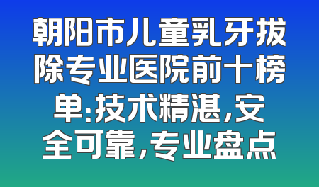 朝阳市儿童乳牙拔除专业医院前十榜单：技术精湛，安全可靠，专业盘点