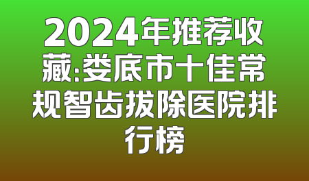 2024年推荐收藏：娄底市十佳常规智齿拔除医院排行榜