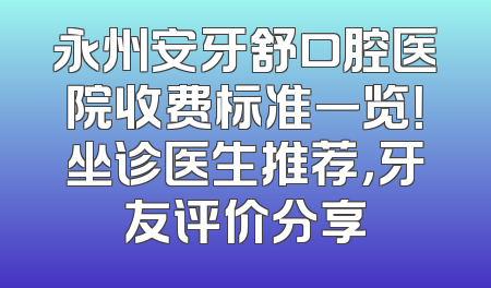 永州安牙舒口腔医院收费标准一览！坐诊医生推荐，牙友评价分享