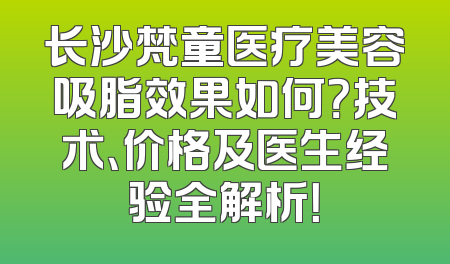 长沙梵童医疗美容吸脂效果如何？技术、价格及医生经验全解析！
