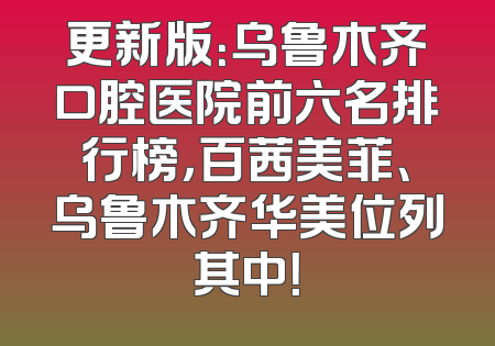 更新版：乌鲁木齐口腔医院前六名排行榜，百茜美菲、乌鲁木齐华美位列其中！