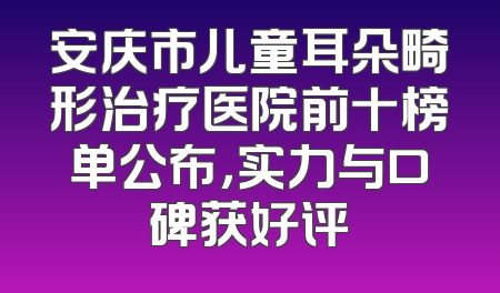 安庆市儿童耳朵畸形治疗医院前十榜单公布，实力与口碑获好评