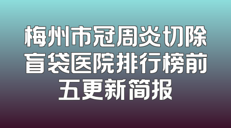 梅州市冠周炎切除盲袋医院排行榜前五更新简报