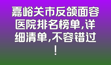 嘉峪关市反颌面容医院排名榜单，详细清单，不容错过！