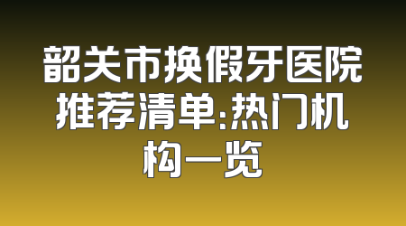 韶关市换假牙医院推荐清单：热门机构一览