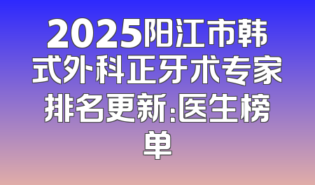 2025阳江市韩式外科正牙术专家排名更新：医生榜单