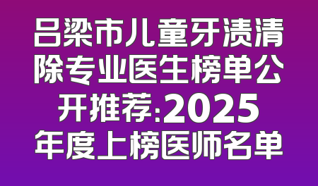 吕梁市儿童牙渍清除专业医生榜单公开推荐：2025年度上榜医师名单