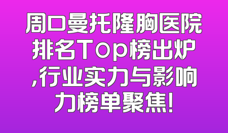 周口曼托隆胸医院排名Top榜出炉，行业实力与影响力榜单聚焦！