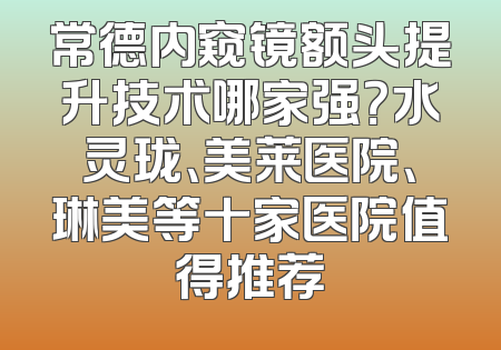 常德内窥镜额头提升技术哪家强？水灵珑、美莱医院、琳美等十家医院值得推荐