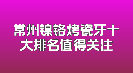 常州镍铬烤瓷牙十大排名值得关注
