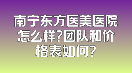 南宁东方医美医院怎么样？团队和价格表如何？