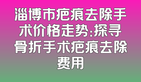 淄博市疤痕去除手术价格走势：探寻骨折手术疤痕去除费用
