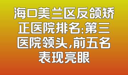 海口美兰区反颌矫正医院排名：第三医院领头，前五名表现亮眼