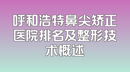 呼和浩特鼻尖矫正医院排名及整形技术概述