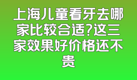 上海儿童看牙去哪家比较合适？这三家效果好价格还不贵