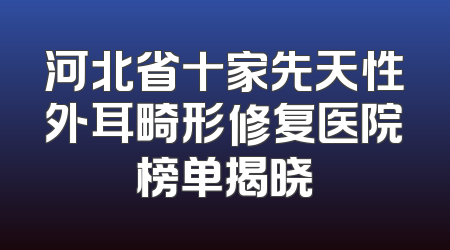 河北省十家先天性外耳畸形修复医院榜单揭晓