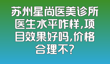 苏州星尚医美诊所医生水平咋样，项目效果好吗，价格合理不？
