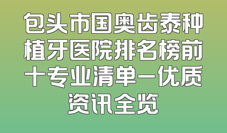包头市国奥齿泰种植牙医院排名榜前十专业清单_优质资讯全览