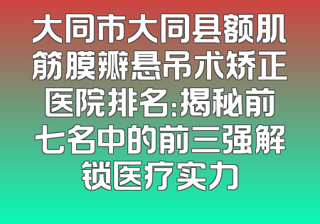 大同市大同县额肌筋膜瓣悬吊术矫正医院排名：揭秘前七名中的前三强解锁医疗实力