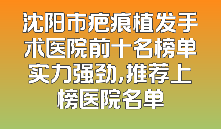 沈阳市疤痕植发手术医院前十名榜单实力强劲，推荐上榜医院名单