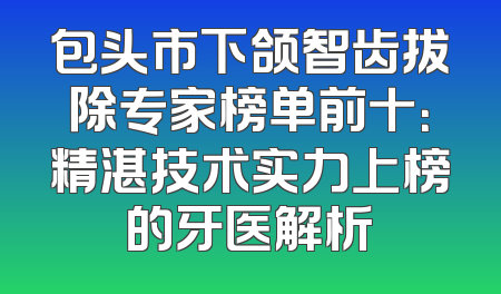 包头市下颌智齿拔除专家榜单前十：精湛技术实力上榜的牙医解析