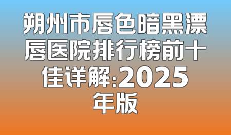 朔州市唇色暗黑漂唇医院排行榜前十佳详解：2025年版