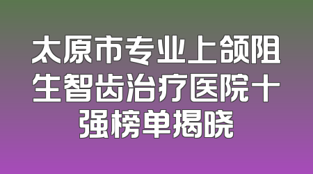 太原市专业上颌阻生智齿治疗医院十强榜单揭晓