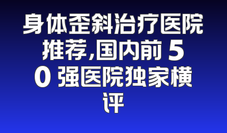 身体歪斜治疗医院推荐，国内前 50 强医院独家横评