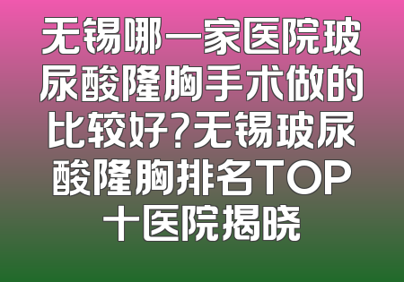 无锡哪一家医院玻尿酸隆胸手术做的比较好？无锡玻尿酸隆胸排名TOP十医院揭晓
