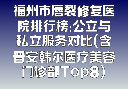 福州市唇裂修复医院排行榜：公立与私立服务对比（含晋安韩尔医疗美容门诊部Top8）