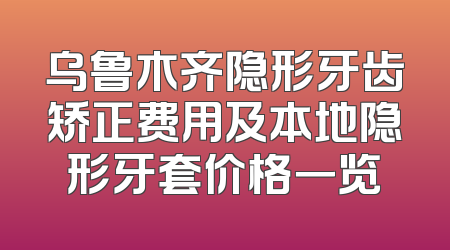 乌鲁木齐隐形牙齿矫正费用及本地隐形牙套价格一览