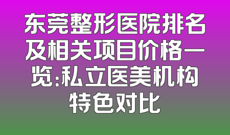 东莞整形医院排名及相关项目价格一览：私立医美机构特色对比